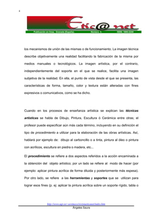 Publicación en línea. Granada (España). Número 3. ISSN: 1695-324X
http://www.ugr.es/~sevimeco/revistaeticanet/index.htm
Ángeles Saura
4
los mecanismos de unión de las mismas o de funcionamiento. La imagen técnica
describe objetivamente una realidad facilitando la fabricación de la misma por
medios manuales o tecnológicos. La imagen artística, por el contrario,
independientemente del soporte en el que se realice, facilita una imagen
subjetiva de la realidad. En ella, el punto de vista desde el que se presenta, las
características de forma, tamaño, color y textura están alteradas con fines
expresivos o comunicativos, como se ha dicho.
Cuando en los procesos de enseñanza artística se explican las técnicas
artísticas se habla de Dibujo, Pintura, Escultura ó Cerámica entre otras; el
profesor puede especificar aún más cada término, incluyendo en su definición el
tipo de procedimiento a utilizar para la elaboración de las obras artísticas. Así,
hablará por ejemplo de: dibujo al carboncillo o a tinta, pintura al óleo o pintura
con acrílicos, escultura en piedra o madera, etc...
El procedimiento se refiere a dos aspectos referidos a la acción encaminada a
la obtención del objeto artístico; por un lado se refiere al modo de hacer (por
ejemplo: aplicar pintura acrílica de forma diluida y posteriormente más espesa).
Por otro lado, se refiere a las herramientas y soportes que se utilizan para
lograr esos fines (p. ej: aplicar la pintura acrílica sobre un soporte rígido, tabla o
 