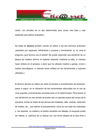 Publicación en línea. Granada (España). Número 3. ISSN: 1695-324X
http://www.ugr.es/~sevimeco/revistaeticanet/index.htm
Ángeles Saura
5
cartón, con pinceles de un tipo determinado para zonas mas lisas y usar
espátulas para aplicar empastes).
Se habla de técnica también cuando se refiere a los dos términos anteriores
usándolos por separado, refiriéndose a proceso y herramienta. (p. ej: ante la
pregunta ¿qué técnica usa el artista? Se puede responder que partiendo de un
bloque de madera elimina el material sobrante mediante la talla, si interesa
hacer énfasis en el proceso; o decir que ha utilizado madera y gubias, cincel o
medios tecnológicos, si interesa hacer énfasis en las herramientas y soportes
utilizados.)
El término técnica se refiere por tanto al proceso o procedimiento de actuación,
pasos a seguir, en la utilización de las herramientas adecuadas (en el uso de
unos soportes y herramientas concretas para un fin determinado). Para ilustrar el
uso del término en ese sentido se puede usar un ejemplo propio del campo de la
escultura, donde se habla de las técnica del modelado, talla, vaciado, obtención
de moldes, etc... que definen el procedimiento, cómo se van tratar los materiales
o los soportes. La madera y la piedra necesitan ser talladas, la escayola puede
ser tallada, si partimos de un bloque con una forma alejada de la obra final o
 
