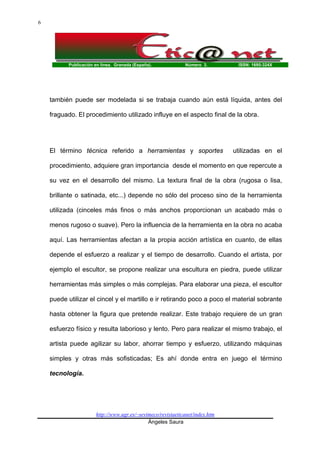Publicación en línea. Granada (España). Número 3. ISSN: 1695-324X
http://www.ugr.es/~sevimeco/revistaeticanet/index.htm
Ángeles Saura
6
también puede ser modelada si se trabaja cuando aún está líquida, antes del
fraguado. El procedimiento utilizado influye en el aspecto final de la obra.
El término técnica referido a herramientas y soportes utilizadas en el
procedimiento, adquiere gran importancia desde el momento en que repercute a
su vez en el desarrollo del mismo. La textura final de la obra (rugosa o lisa,
brillante o satinada, etc...) depende no sólo del proceso sino de la herramienta
utilizada (cinceles más finos o más anchos proporcionan un acabado más o
menos rugoso o suave). Pero la influencia de la herramienta en la obra no acaba
aquí. Las herramientas afectan a la propia acción artística en cuanto, de ellas
depende el esfuerzo a realizar y el tiempo de desarrollo. Cuando el artista, por
ejemplo el escultor, se propone realizar una escultura en piedra, puede utilizar
herramientas más simples o más complejas. Para elaborar una pieza, el escultor
puede utilizar el cincel y el martillo e ir retirando poco a poco el material sobrante
hasta obtener la figura que pretende realizar. Este trabajo requiere de un gran
esfuerzo físico y resulta laborioso y lento. Pero para realizar el mismo trabajo, el
artista puede agilizar su labor, ahorrar tiempo y esfuerzo, utilizando máquinas
simples y otras más sofisticadas; Es ahí donde entra en juego el término
tecnología.
 