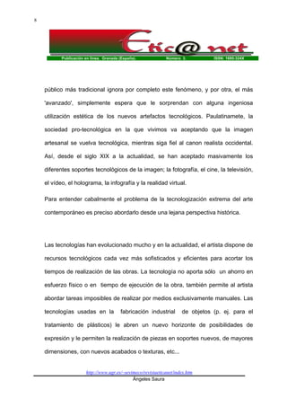 Publicación en línea. Granada (España). Número 3. ISSN: 1695-324X
http://www.ugr.es/~sevimeco/revistaeticanet/index.htm
Ángeles Saura
8
público más tradicional ignora por completo este fenómeno, y por otra, el más
'avanzado', simplemente espera que le sorprendan con alguna ingeniosa
utilización estética de los nuevos artefactos tecnológicos. Paulatinamete, la
sociedad pro-tecnológica en la que vivimos va aceptando que la imagen
artesanal se vuelva tecnológica, mientras siga fiel al canon realista occidental.
Así, desde el siglo XIX a la actualidad, se han aceptado masivamente los
diferentes soportes tecnológicos de la imagen; la fotografía, el cine, la televisión,
el vídeo, el holograma, la infografía y la realidad virtual.
Para entender cabalmente el problema de la tecnologización extrema del arte
contemporáneo es preciso abordarlo desde una lejana perspectiva histórica.
Las tecnologías han evolucionado mucho y en la actualidad, el artista dispone de
recursos tecnológicos cada vez más sofisticados y eficientes para acortar los
tiempos de realización de las obras. La tecnología no aporta sólo un ahorro en
esfuerzo físico o en tiempo de ejecución de la obra, también permite al artista
abordar tareas imposibles de realizar por medios exclusivamente manuales. Las
tecnologías usadas en la fabricación industrial de objetos (p. ej. para el
tratamiento de plásticos) le abren un nuevo horizonte de posibilidades de
expresión y le permiten la realización de piezas en soportes nuevos, de mayores
dimensiones, con nuevos acabados o texturas, etc...
 