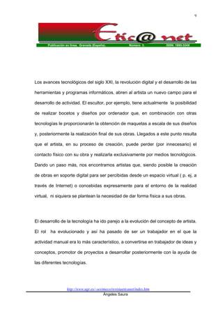 Publicación en línea. Granada (España). Número 3. ISSN: 1695-324X
http://www.ugr.es/~sevimeco/revistaeticanet/index.htm
Ángeles Saura
9
Los avances tecnológicos del siglo XXI, la revolución digital y el desarrollo de las
herramientas y programas informáticos, abren al artista un nuevo campo para el
desarrollo de actividad. El escultor, por ejemplo, tiene actualmente la posibilidad
de realizar bocetos y diseños por ordenador que, en combinación con otras
tecnologías le proporcionarán la obtención de maquetas a escala de sus diseños
y, posteriormente la realización final de sus obras. Llegados a este punto resulta
que el artista, en su proceso de creación, puede perder (por innecesario) el
contacto físico con su obra y realizarla exclusivamente por medios tecnológicos.
Dando un paso más, nos encontramos artistas que, siendo posible la creación
de obras en soporte digital para ser percibidas desde un espacio virtual ( p. ej, a
través de Internet) o concebidas expresamente para el entorno de la realidad
virtual, ni siquiera se plantean la necesidad de dar forma física a sus obras.
El desarrollo de la tecnología ha ido parejo a la evolución del concepto de artista.
El rol ha evolucionado y así ha pasado de ser un trabajador en el que la
actividad manual era lo más característico, a convertirse en trabajador de ideas y
conceptos, promotor de proyectos a desarrollar posteriormente con la ayuda de
las diferentes tecnologías.
 