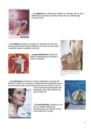 _ La repetición se utiliza para resaltar un mensaje, dar un ritmo
                             determinado, generar curiosidad. Para ello, se muestra algo
                             muchas veces.




_ La metáfora consiste en sustituir un elemento por otro con
el que guarda determinada similitud (o se hace ver que ambos
comparten alguna cualidad común) ►


                           _ La personificación se basa en
                           atribuir características humanas a
                           cosas o animales




                                                                 Este anuncio viene a decir que el
                                                                 vino es tan exquisito como el
                                                                 perfume



_ La sinécdoque consiste en mostrar solamente una parte del
producto. Suele ser una parte lo suficientemente significativa para
que el receptor sepa cuál es el producto que se anuncia. Con su
                               uso se fomenta la participación del
                               espectador (que debe adivinar de
                               qué se trata). ►




                               _ El contrasentido consiste en unir
                               en una imagen realista dos
                               elementos que, por sentido común
                               nunca deberían ir juntas.




                                                                                                     4
 