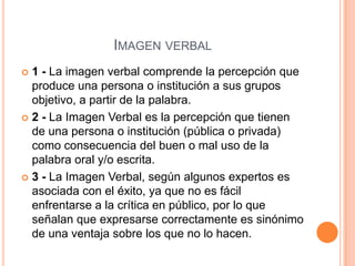 Imagen verbal1 - La imagen verbal comprende la percepción que produce una persona o institución a sus grupos objetivo, a partir de la palabra.2 - La Imagen Verbal es la percepción que tienen de una persona o institución (pública o privada) como consecuencia del buen o mal uso de la palabra oral y/o escrita. 3 - La Imagen Verbal, según algunos expertos es asociada con el éxito, ya que no es fácil enfrentarse a la crítica en público, por lo que señalan que expresarse correctamente es sinónimo de una ventaja sobre los que no lo hacen.