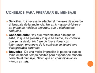Consejos para preparar el mensajeSencillez: Es necesario adaptar el mensaje de acuerdo al lenguaje de la audiencia. No es lo mismo dirigirse a un grupo de médicos expertos, que a ciudadanos comunes. Conocimiento: Hay que referirse sólo a lo que se sabe, lo que se piensa y lo que se siente, así como lo que se ha vivido. No trate de impresionar con información errónea o de lo contrario se llevará una desagradable sorpresa. Brevedad: Da una mejor impresión la persona que se toma el menor tiempo posible para exponer de manera correcta el mensaje. Dicen que en comunicación lo menos es más.