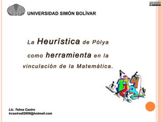 UNIVERSIDAD SIMÓN BOLÍVAR 
La Heuríst ica de Pólya 
como her ramienta en la 
vinculación de la Matemát ica. 
Lic. Telma Castro 
trcastrodl2009@hotmail.com 
 