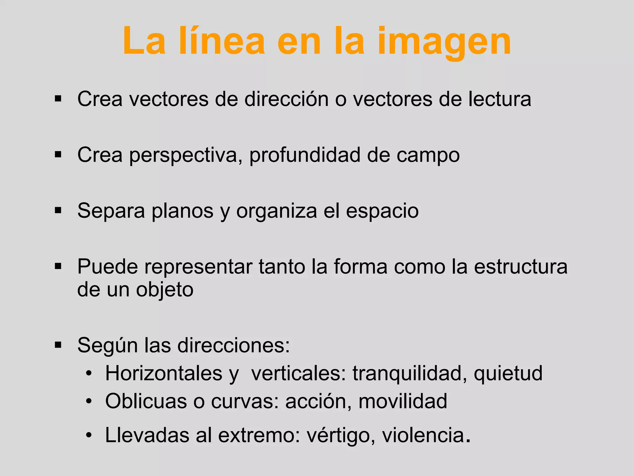 La línea en la imagen
Crea vectores de dirección o vectores de lectura

Crea perspectiva, profundidad de campo

Separa planos y organiza el espacio

Puede representar tanto la forma como la estructura
de un objeto

Según las direcciones:
 • Horizontales y verticales: tranquilidad, quietud
 • Oblicuas o curvas: acción, movilidad
• Llevadas al extremo: vértigo, violencia.
 