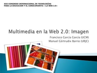 XIII CONGRESO INTERNACIONAL DE TECNOLOGÍAS
PARA LA EDUCACIÓN Y EL CONOCIMIENTO: «LA WEB 2.0»




                                        Francisco García García (UCM)
                                        Manuel Gértrudix Barrio (URJC)
 