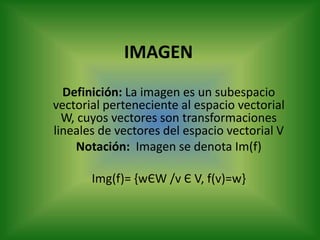 IMAGEN Definición: La imagen es un subespacio vectorial perteneciente al espacio vectorial W, cuyos vectores son transformaciones lineales de vectores del espacio vectorial V Notación:  Imagen se denota Im(f) Img(f)= {wЄW /v Є V, f(v)=w} 