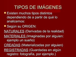 TTIIPPOOSS DDEE IIMMÁÁGGEENNEESS 
 EExxiisstteenn mmuucchhooss ttiippooss ddiissttiinnttooss 
ddeeppeennddiieennddoo ddee aa ppaarrttiirr ddee qquuéé lloo 
aannaalliicceemmooss:: 
 SSeeggúúnn ssuu OORRIIGGEENN:: 
NNAATTUURRAALLEESS ((DDeerriivvaaddaass ddee llaa rreeaalliiddaadd)) 
MMAATTEERRIIAALLEESS ((IImmaaggiinnaaddaass ppoorr aallgguuiieenn:: 
eejjeemmpplloo uunn ssuueeññoo)) 
CCRREEAADDAASS ((MMaatteerriiaalliizzaaddaass ppoorr aallgguuiieenn)) 
RREEGGIISSTTRRAADDAASS ((GGuuaarrddaaddaass eenn aallggúúnn 
rreeggiissttrroo:: ffoottooggrraaffííaa,, ppoorr eejjeemmpplloo..)) 
 