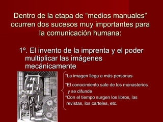 Dentro de llaa eettaappaa ddee ““mmeeddiiooss mmaannuuaalleess”” 
ooccuurrrreenn ddooss ssuucceessooss mmuuyy iimmppoorrttaanntteess ppaarraa 
llaa ccoommuunniiccaacciióónn hhuummaannaa:: 
11º.. EEll iinnvveennttoo ddee llaa iimmpprreennttaa yy eell ppooddeerr 
mmuullttiipplliiccaarr llaass iimmáággeenneess 
mmeeccáánniiccaammeennttee 
**LLaa iimmaaggeenn lllleeggaa aa mmááss ppeerrssoonnaass 
**EEll ccoonnoocciimmiieennttoo ssaallee ddee llooss mmoonnaasstteerriiooss 
yy ssee ddiiffuunnddee 
**CCoonn eell ttiieemmppoo ssuurrggeenn llooss lliibbrrooss,, llaass 
rreevviissttaass,, llooss ccaarrtteelleess,, eettcc.. 
 