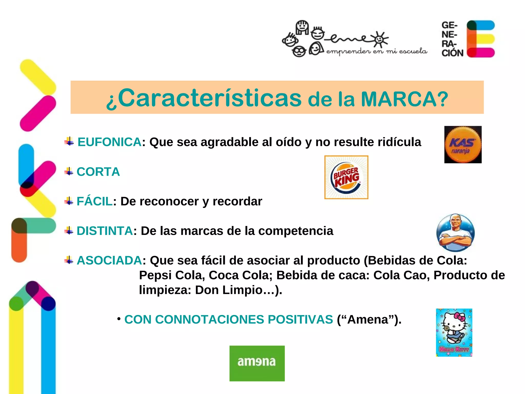 ¿Características de la MARCA?
EUFONICA: Que sea agradable al oído y no resulte ridícula
CORTA
FÁCIL: De reconocer y recordar
DISTINTA: De las marcas de la competencia
ASOCIADA: Que sea fácil de asociar al producto (Bebidas de Cola:
Pepsi Cola, Coca Cola; Bebida de caca: Cola Cao, Producto de
limpieza: Don Limpio…).
• CON CONNOTACIONES POSITIVAS (“Amena”).
 