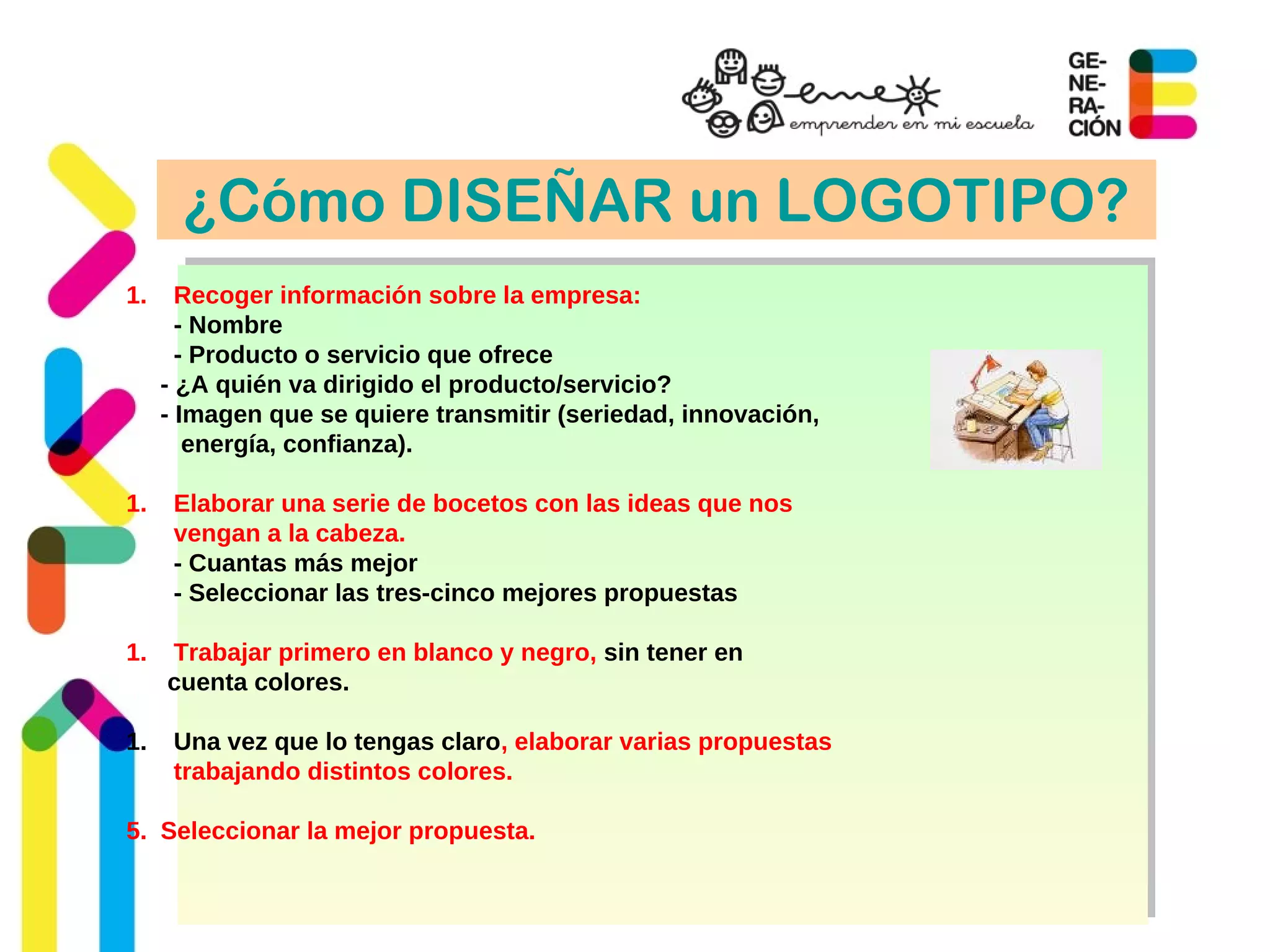 ¿Cómo DISEÑAR un LOGOTIPO?
1. Recoger información sobre la empresa:
- Nombre
- Producto o servicio que ofrece
- ¿A quién va dirigido el producto/servicio?
- Imagen que se quiere transmitir (seriedad, innovación,
energía, confianza).
1. Elaborar una serie de bocetos con las ideas que nos
vengan a la cabeza.
- Cuantas más mejor
- Seleccionar las tres-cinco mejores propuestas
1. Trabajar primero en blanco y negro, sin tener en
cuenta colores.
1. Una vez que lo tengas claro, elaborar varias propuestas
trabajando distintos colores.
5. Seleccionar la mejor propuesta.
 