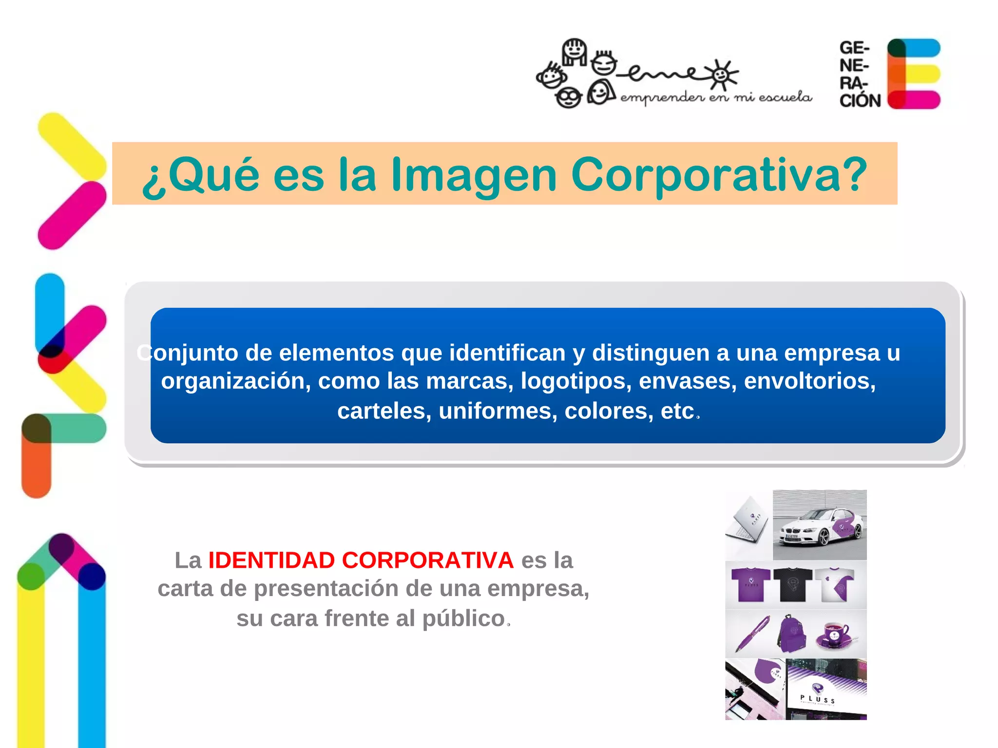 ¿Qué es la Imagen Corporativa?
Conjunto de elementos que identifican y distinguen a una empresa u
organización, como las marcas, logotipos, envases, envoltorios,
carteles, uniformes, colores, etc.
La IDENTIDAD CORPORATIVA es la
carta de presentación de una empresa,
su cara frente al público.
 