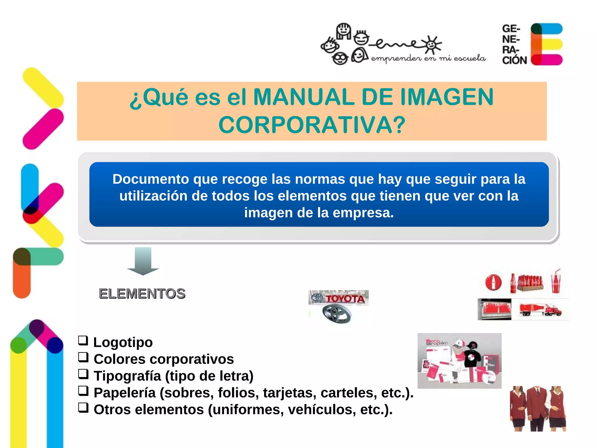 ¿Qué es el MANUAL DE IMAGEN
CORPORATIVA?
Documento que recoge las normas que hay que seguir para la
utilización de todos los elementos que tienen que ver con la
imagen de la empresa.
ELEMENTOSELEMENTOS
 Logotipo
 Colores corporativos
 Tipografía (tipo de letra)
 Papelería (sobres, folios, tarjetas, carteles, etc.).
 Otros elementos (uniformes, vehículos, etc.).
 