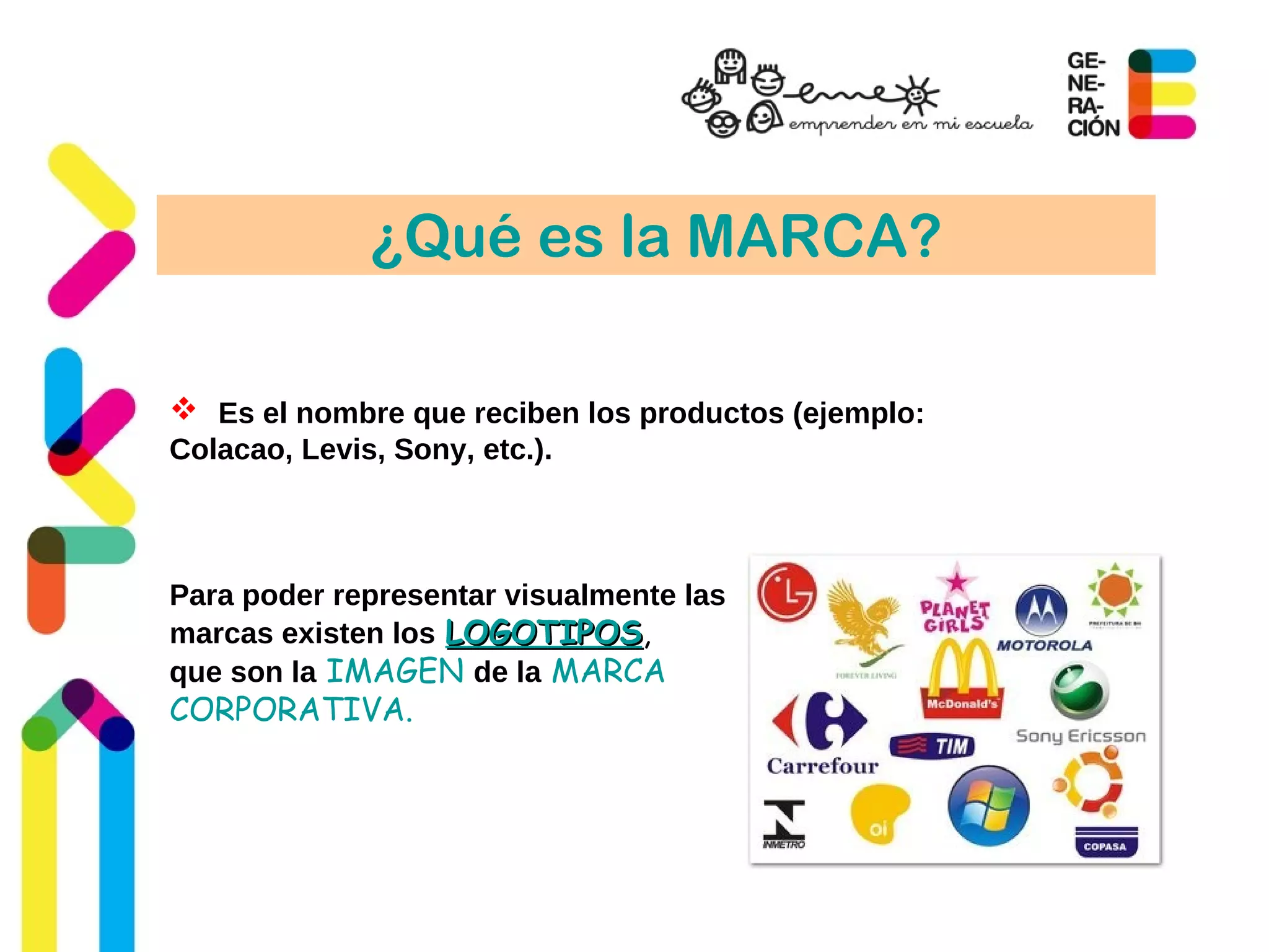 ¿Qué es la MARCA?
 Es el nombre que reciben los productos (ejemplo:
Colacao, Levis, Sony, etc.).
Para poder representar visualmente las
marcas existen los LOGOTIPOSLOGOTIPOS,
que son la IMAGEN de la MARCA
CORPORATIVA.
 