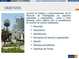 OBJETIVOS Conocer la imagen y posicionamiento de El Mercurio de Antofagasta en aspectos editoriales y corporativos,  tanto a nivel absoluto como relativo con la competencia en función de ciertos indicadores: Recuerdo Importancia Identificación Percepción de lectoría y popularidad Opinión Atributos periodísticos Cobertura de Temas 