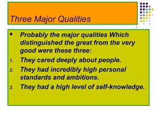 Three Major Qualities
    Probably the major qualities Which
     distinguished the great from the very
     good were these three:
1.   They cared deeply about people.
2.   They had incredibly high personal
     standards and ambitions.
3.   They had a high level of self-knowledge.
 