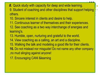 8. Quick study with capacity for deep and wide learning.
9. Student of coaching and other disciplines that support helping
others.
10. Sincere interest in clients and desire to help.
11. Continuous learner of themselves and their experiences.
12. See coaching as a two way interchange of energies and
learning's.
13. Humble, open, nurturing and grateful to the world.
14. View coaching as a calling, an art and a discipline.
15. Walking the talk and modeling a good life for their clients.
16. Do not mislead nor misguide! Do not name any other company
,no mud slinging against anyone!
17. Encouraging CANI &learning
 