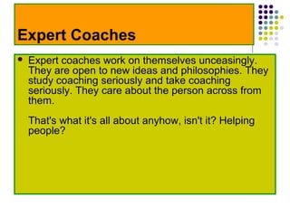 Expert Coaches
   Expert coaches work on themselves unceasingly.
    They are open to new ideas and philosophies. They
    study coaching seriously and take coaching
    seriously. They care about the person across from
    them.
    That's what it's all about anyhow, isn't it? Helping
    people?
 