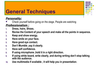 General Techniques
Personality:
    Check yourself before going on the stage. People are watching
Professionalism :
1.   Dress, hairs, Shoes.
2.   Revise the Content of your speech and make all the points in sequence.
3.   Keep and show energy.
4.   Have smile on your face.
5.   Have good eye contact.
6.   Don’t Mumble ,say it clearly.
7.   Have self confidence.
8.   If using microphone ,hold it in a right direction.
9.   If using white board, write clearly, and during writing don’t stop talking
     with the audience.
10.  Use multimedia if available , it will help you in presentation.
 