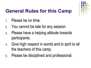 General Rules for this Camp
1.   Please be on time.
2.   You cannot be late for any session
3.   Please have a helping attitude towards
     participants.
4.   Give high respect in words and in sprit to all
     the teachers of this camp.
5.   Please be disciplined and professional.
 