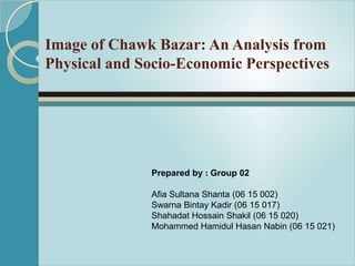 Image of Chawk Bazar: An Analysis from
Physical and Socio-Economic Perspectives
Prepared by : Group 02
Afia Sultana Shanta (06 15 002)
Swarna Bintay Kadir (06 15 017)
Shahadat Hossain Shakil (06 15 020)
Mohammed Hamidul Hasan Nabin (06 15 021)
 
