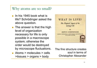 Why atoms are so small?
   In his 1945 book what is
    life? Schrödinger asked the
    above question.
   The answer is that the high
    level of organization
    necessary for life is only
    possible in a macroscope
    system; otherwise the
    order would be destroyed
    by microscope fluctuations.   The fine structure creates
   Atoms > molecules > cells                soul in terms of
    >tissues > organs > body        Christopher Alexander

                                                          18
 