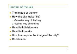 Outline of the talk
   The image of the city
   How the city looks like?
       Gaussian way of thinking
       Scaling way of thinking
   Head/tail division rule
   Head/tail breaks
   How to compute the image of the city?
   Conclusion


                                            2
 