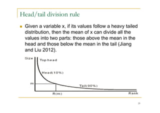 Head/tail division rule
   Given a variable x, if its values follow a heavy tailed
    distribution, then the mean of x can divide all the
    values into two parts: those above the mean in the
    head and those below the mean in the tail (Jiang
    and Liu 2012).




                                                              29
 