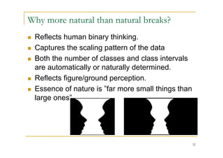 Why more natural than natural breaks?
   Reflects human binary thinking.
   Captures the scaling pattern of the data
   Both the number of classes and class intervals
    are automatically or naturally determined.
   Reflects figure/ground perception.
   Essence of nature is ”far more small things than
    large ones”.




                                                       32
 