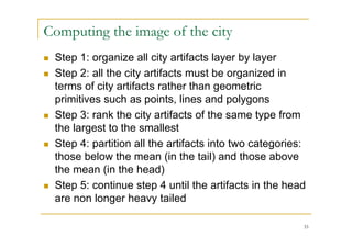 Computing the image of the city
   Step 1: organize all city artifacts layer by layer
   Step 2: all the city artifacts must be organized in
    terms of city artifacts rather than geometric
    primitives such as points, lines and polygons
   Step 3: rank the city artifacts of the same type from
    the largest to the smallest
   Step 4: partition all the artifacts into two categories:
    those below the mean (in the tail) and those above
    the mean (in the head)
   Step 5: continue step 4 until the artifacts in the head
    are non longer heavy tailed

                                                           33
 