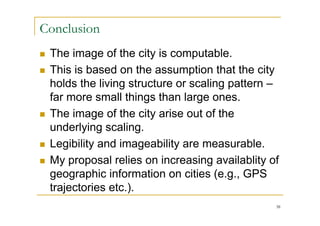 Conclusion
   The image of the city is computable.
   This is based on the assumption that the city
    holds the living structure or scaling pattern –
    far more small things than large ones.
   The image of the city arise out of the
    underlying scaling.
   Legibility and imageability are measurable.
   My proposal relies on increasing availablity of
    geographic information on cities (e.g., GPS
    trajectories etc.).
                                                  38
 