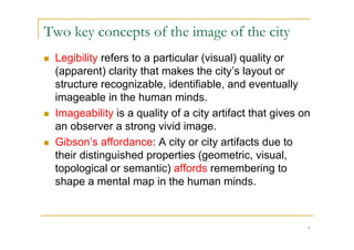 Two key concepts of the image of the city
   Legibility refers to a particular (visual) quality or
    (apparent) clarity that makes the city’s layout or
    structure recognizable, identifiable, and eventually
    imageable in the human minds.
   Imageability is a quality of a city artifact that gives on
    an observer a strong vivid image.
   Gibson’s affordance: A city or city artifacts due to
    their distinguished properties (geometric, visual,
    topological or semantic) affords remembering to
    shape a mental map in the human minds.



                                                             7
 