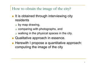 How to obtain the image of the city?
   It is obtained through interviewing city
    residents
       by map drawing,
       comparing with photographs, and
       walking in the physical spaces in the city.
   Qualitative approach in essence.
   Herewith I propose a quantitative approach:
    computing the image of the city



                                                      8
 