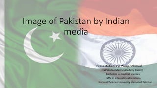 Image of Pakistan by Indian
media
Presentation by: Waqar Ahmad
(Ex Pakistan Marine Academy Cadet)
Bachelors in Nautical sciences
MSc in International Relations
National Defence University Islamabad Pakistan
 