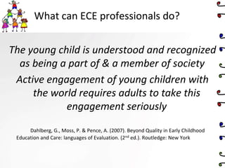 What can ECE professionals do?
The young child is understood and recognized
as being a part of & a member of society
Active engagement of young children with
the world requires adults to take this
engagement seriously
Dahlberg, G., Moss, P. & Pence, A. (2007). Beyond Quality in Early Childhood
Education and Care: languages of Evaluation. (2nd ed.). Routledge: New York
 