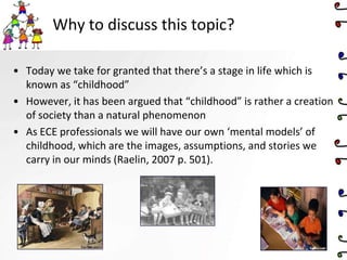 Why to discuss this topic?
• Today we take for granted that there’s a stage in life which is
known as “childhood”
• However, it has been argued that “childhood” is rather a creation
of society than a natural phenomenon
• As ECE professionals we will have our own ‘mental models’ of
childhood, which are the images, assumptions, and stories we
carry in our minds (Raelin, 2007 p. 501).
 