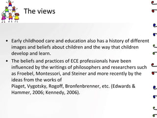 The views
• Early childhood care and education also has a history of different
images and beliefs about children and the way that children
develop and learn.
• The beliefs and practices of ECE professionals have been
influenced by the writings of philosophers and researchers such
as Froebel, Montessori, and Steiner and more recently by the
ideas from the works of
Piaget, Vygotsky, Rogoff, Bronfenbrenner, etc. (Edwards &
Hammer, 2006; Kennedy, 2006).
 