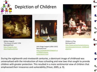 Depiction of Children
John Singer Sargent (1856-1925)
Retrieved from
http://artblogbybob.blogspot.co
m/2008/01/great-
expectations.html
William Hogarth
‘The House of Cards’ 1730
Retrieved from
http://hogarth.chez-
alice.fr/gallery20.htm
Children at Play
Retrieved from
http://www.wolverhamptonhistory.
org.uk/people/victorian_childhood/
playtime
During the eighteenth and nineteenth centuries, a dominant image of childhood was
universalised with the introduction of mass schooling and new laws that sought to provide
children with greater protection. This resulted in a more sentimental view of children that
emphasised their innocence and vulnerability (Prout, 2005, p. 9).
 