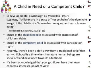 A Child in Need or a Competent Child?
• In developmental psychology, as Verhellen (1997)
suggests, “children are in a state of ‘not yet being’; the dominant
image of the child is of a ‘human becoming rather than a human
being”
( Woodhead & Faulkner, 2008,p. 15)
• Image of the child in need is associated with protection of
children’s rights
• Image of the competent child is associated with participation
rights
• Recently, there’s been a shift away from a traditional belief that
early childhood is a time when immature human beings are
socialized and developed towards adulthood
• It’s been acknowledged that young children have their own
concerns, interests, points of view
 