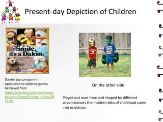 Present-day Depiction of Children
Dankin toy company in
opposition to violence games
Retrieved from
http://www.focusonlinecommuni
ties.com/blogs/Finding_Home/20
11/06
On the other side
Played out over time and shaped by different
circumstances the modern idea of childhood came
into existence.
 