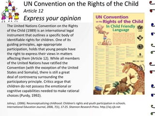 UN Convention on the Rights of the Child
Article 12
Express your opinion
The United Nations Convention on the Rights
of the Child (1989) is an international legal
instrument that outlines a specific body of
identifiable rights for children. One of its
guiding principles, age-appropriate
participation, holds that young people have
the right to express their views in matters
affecting them (Article 12). While all members
of the United Nations have ratified the
Convention (with the exception of the United
States and Somalia), there is still a great
deal of controversy surrounding the
participatory principle. Critics argue that
children do not possess the emotional or
cognitive capabilities needed to make rational
choices (Purdy, 1992).
Johny,L. (2006). Reconceptualizing childhood: Children’s rights and youth participation in schools.
International Education Journal, 2006, 7(1), 17-25. Shannon Research Press. http://iej.cjb.net
 