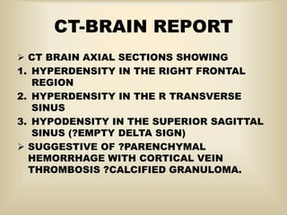 CT-BRAIN REPORT
 CT BRAIN AXIAL SECTIONS SHOWING
1. HYPERDENSITY IN THE RIGHT FRONTAL
REGION
2. HYPERDENSITY IN THE R TRANSVERSE
SINUS
3. HYPODENSITY IN THE SUPERIOR SAGITTAL
SINUS (?EMPTY DELTA SIGN)
 SUGGESTIVE OF ?PARENCHYMAL
HEMORRHAGE WITH CORTICAL VEIN
THROMBOSIS ?CALCIFIED GRANULOMA.
 