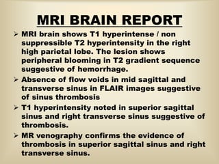 MRI BRAIN REPORT
 MRI brain shows T1 hyperintense / non
suppressible T2 hyperintensity in the right
high parietal lobe. The lesion shows
peripheral blooming in T2 gradient sequence
suggestive of hemorrhage.
 Absence of flow voids in mid sagittal and
transverse sinus in FLAIR images suggestive
of sinus thrombosis
 T1 hyperintensity noted in superior sagittal
sinus and right transverse sinus suggestive of
thrombosis.
 MR venography confirms the evidence of
thrombosis in superior sagittal sinus and right
transverse sinus.
 