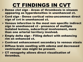CT FINDINGS IN CVT
 Dense clot sign - Areas of thrombosis in sinuses
appearing as hyperdensities in unenhanced ct.
 Cord sign - Dense cortical veins-uncommon direct
sign of cvt in unenhanced ct.
 Venous infarction is the most non specific indirect
sign in unenhanced ct - presence of multiple
isolated lesions, subcortical involvement, more
than one arterial territory involved.
 Empty delta sign - Filling defect with enhancing
rim on enhanced ct.
 Contrast enhancement secondary to venous stasis
 Diffuse brain swelling with edema and decreased
ventricular size might be present.
 CT venogarhy allows direct visualisation of
thrombus.
 