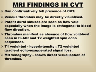 MRI FINDINGS IN CVT
 Can confirmatively tell presence of CVT.
 Venous thrombus may be directly visualised.
 Patent dural sinuses are seen as flow void
especially when the image is orthogonal to blood
flow direction.
 Thrombus manifest as absence of flow void-best
seen in FLAIR and T2 weighted spin echo
sequences.
 T1 weighted - hyperintensity ; T2 weighted
gradient echo-exaggerated signal loss.
 MR venography - shows direct visualisation of
thrombus.
 