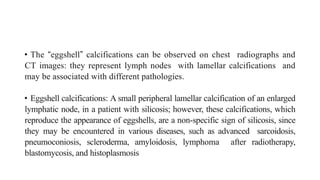 • The “eggshell” calcifications can be observed on chest radiographs and
CT images: they represent lymph nodes with lamellar calcifications and
may be associated with different pathologies.
• Eggshell calcifications: A small peripheral lamellar calcification of an enlarged
lymphatic node, in a patient with silicosis; however, these calcifications, which
reproduce the appearance of eggshells, are a non-specific sign of silicosis, since
they may be encountered in various diseases, such as advanced sarcoidosis,
pneumoconiosis, scleroderma, amyloidosis, lymphoma after radiotherapy,
blastomycosis, and histoplasmosis
 