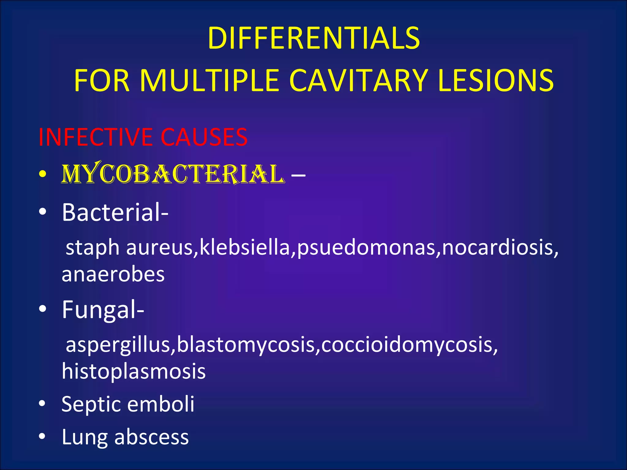 INFECTIVE CAUSES mycobacterial  – Bacterial-  staph aureus,klebsiella,psuedomonas,nocardiosis, anaerobes Fungal- aspergillus,blastomycosis,coccioidomycosis, histoplasmosis Septic emboli Lung abscess DIFFERENTIALS FOR MULTIPLE CAVITARY LESIONS 