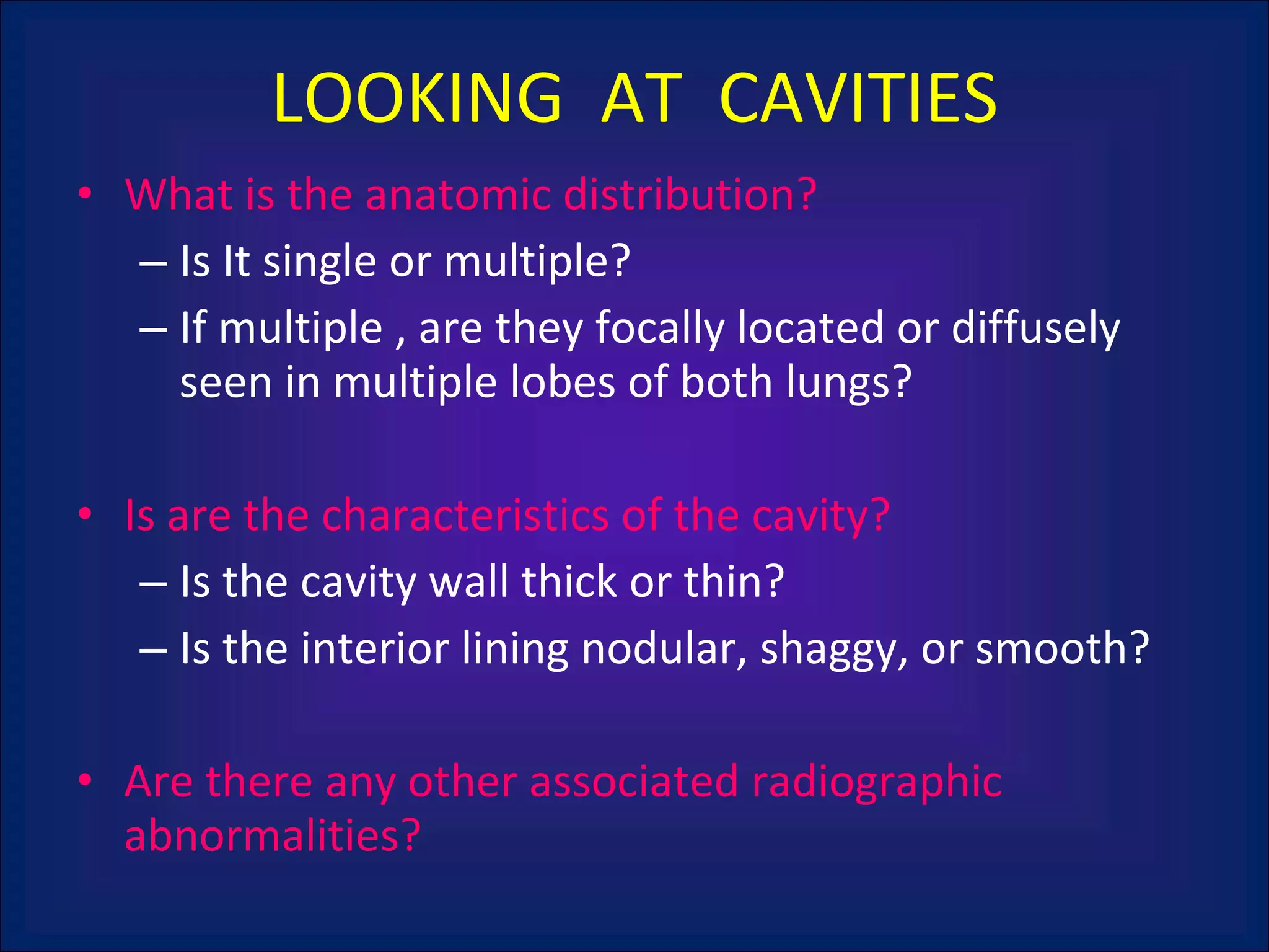 LOOKING  AT  CAVITIES What is the anatomic distribution?  Is It single or multiple?  If multiple , are they focally located or diffusely seen in multiple lobes of both lungs? Is are the characteristics of the cavity? Is the cavity wall thick or thin? Is the interior lining nodular, shaggy, or smooth? Are there any other associated radiographic abnormalities? 