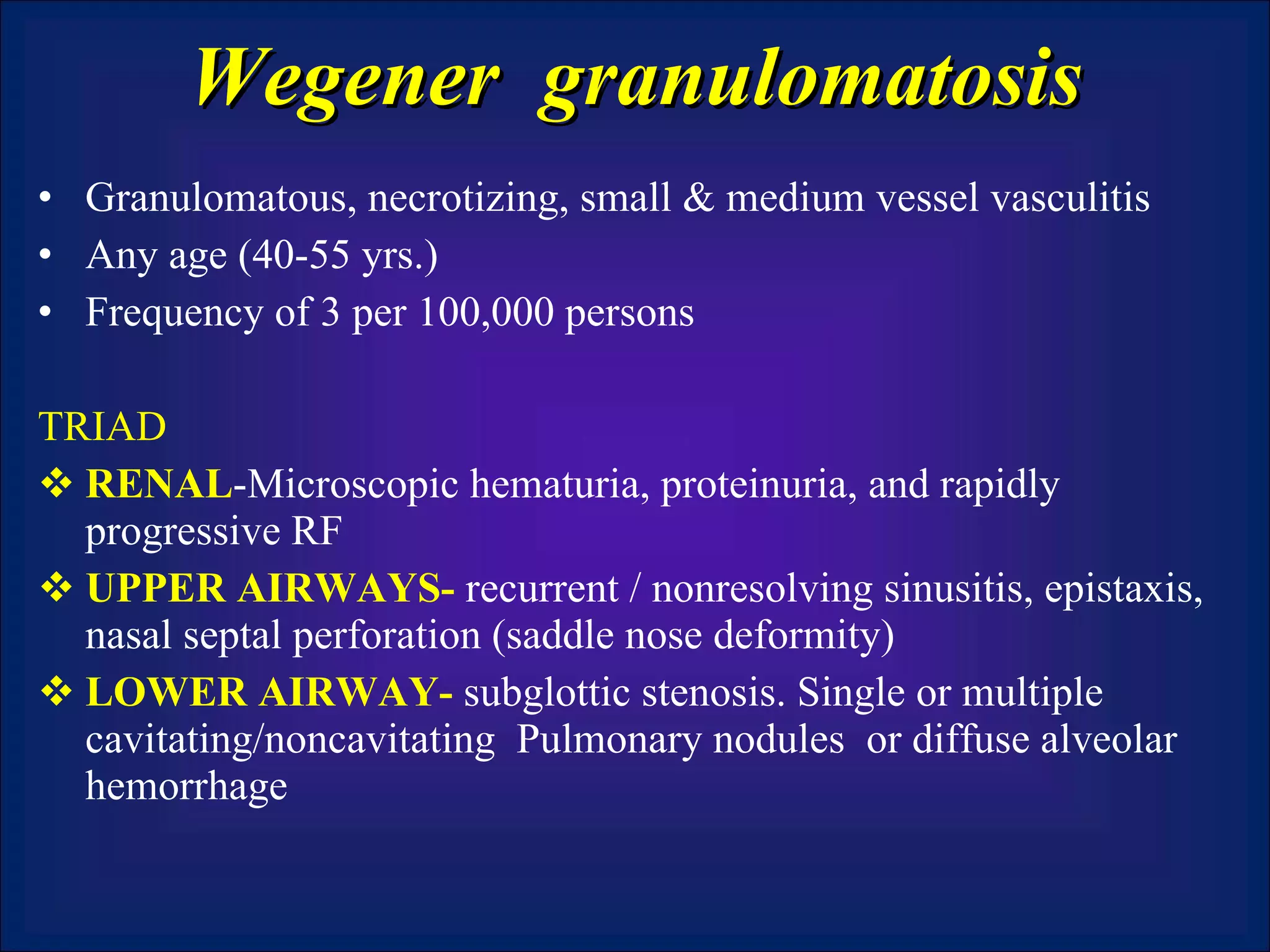 Wegener  granulomatosis Granulomatous, necrotizing, small & medium vessel vasculitis Any age (40-55 yrs.) Frequency of 3 per 100,000 persons TRIAD RENAL -Microscopic hematuria, proteinuria, and rapidly progressive RF UPPER AIRWAYS-  recurrent / nonresolving sinusitis, epistaxis, nasal septal perforation (saddle nose deformity)  LOWER AIRWAY-  subglottic stenosis. Single or multiple cavitating/noncavitating  Pulmonary nodules  or diffuse alveolar hemorrhage 